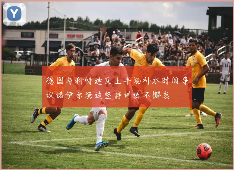 德国与科特迪瓦上半场补水时间争议诺伊尔场边坚持训练不懈怠