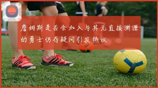 詹姆斯是否会加入与其无直接渊源的勇士仍存疑问引发热议