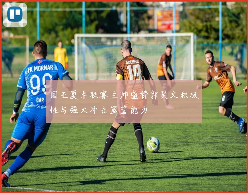 国王夏季联赛主帅盛赞郭昊文积极性与强大冲击篮筐能力