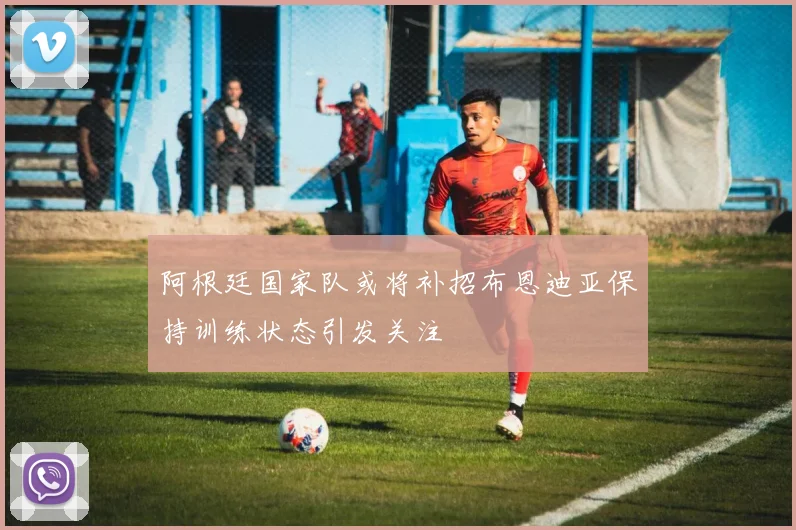 阿根廷国家队或将补招布恩迪亚保持训练状态引发关注
