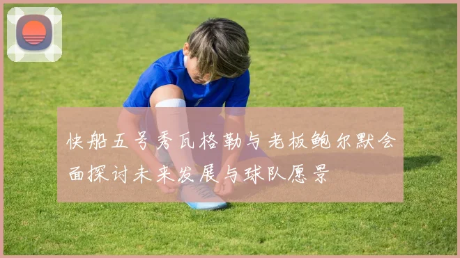 快船五号秀瓦格勒与老板鲍尔默会面探讨未来发展与球队愿景