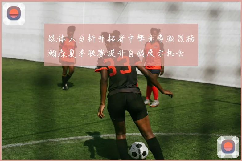 媒体人分析开拓者中锋竞争激烈杨瀚森夏季联赛提升自我展示机会