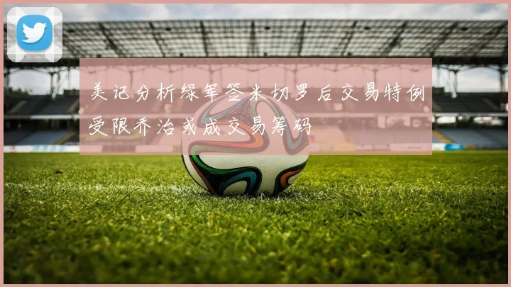 美记分析绿军签米切罗后交易特例受限乔治或成交易筹码