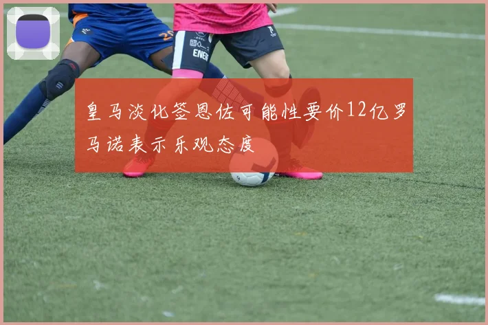 皇马淡化签恩佐可能性要价12亿罗马诺表示乐观态度