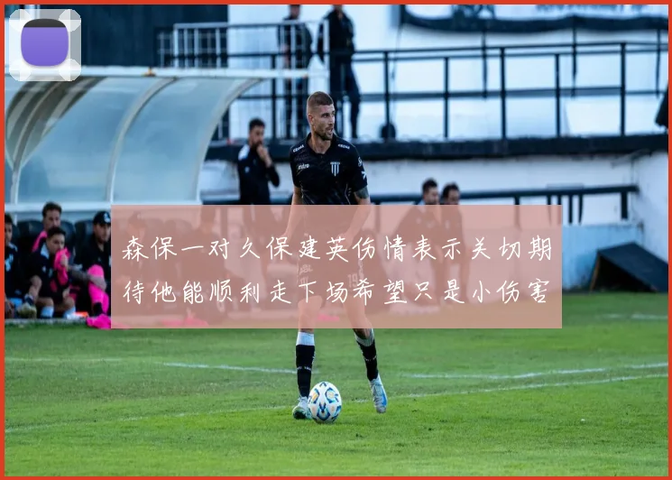 森保一对久保建英伤情表示关切期待他能顺利走下场希望只是小伤害