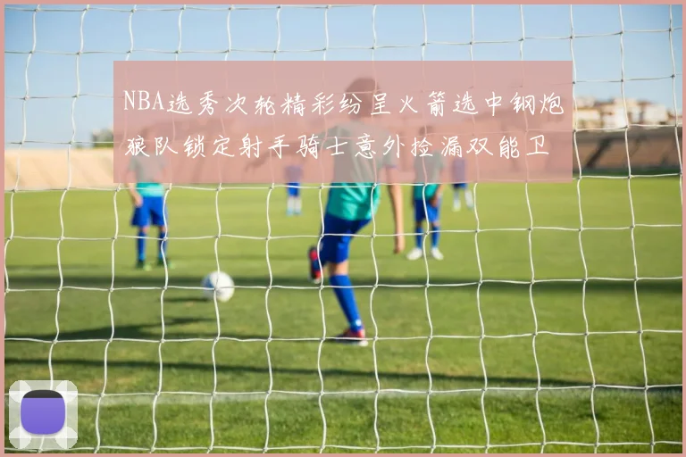 NBA选秀次轮精彩纷呈火箭选中钢炮狼队锁定射手骑士意外捡漏双能卫