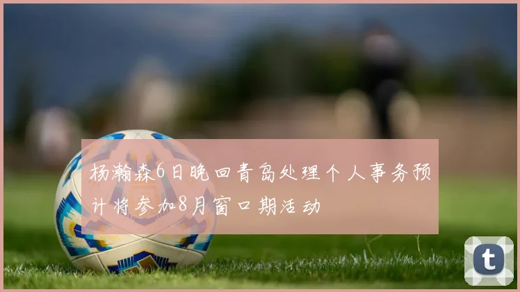 杨瀚森6日晚回青岛处理个人事务预计将参加8月窗口期活动